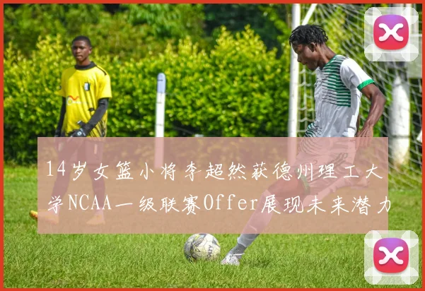 14岁女篮小将李超然获德州理工大学NCAA一级联赛Offer展现未来潜力