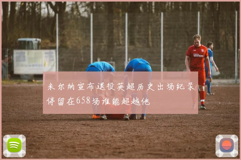米尔纳宣布退役英超历史出场纪录停留在658场谁能超越他