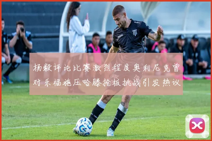 杨毅评论比赛激烈程度奥利尼克曾对乐福施压哈滕抢板挑战引发热议