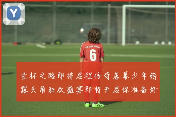 金杯之路即将启程传奇落幕少年崭露头角狂欢盛宴即将开启你准备好了吗