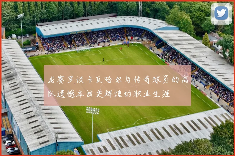 龙赛罗谈卡瓦哈尔与传奇球员的离队遗憾本该更辉煌的职业生涯