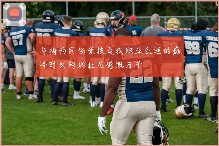 与梅西同场竞技是我职业生涯的巅峰时刻阿姆杜尼感慨万千