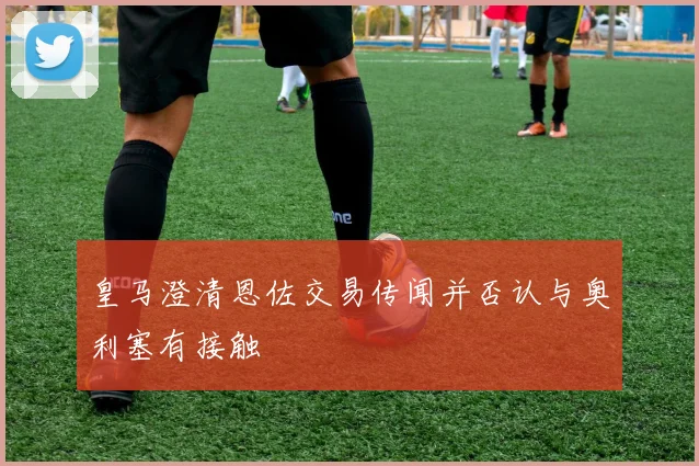 皇马澄清恩佐交易传闻并否认与奥利塞有接触