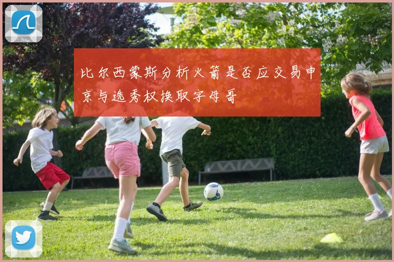 比尔西蒙斯分析火箭是否应交易申京与选秀权换取字母哥