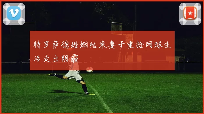 特罗萨德婚姻结束妻子重拾网球生活走出阴霾