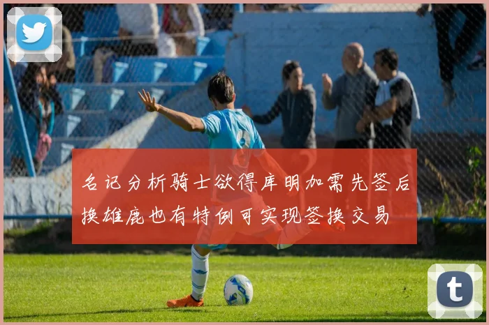 名记分析骑士欲得库明加需先签后换雄鹿也有特例可实现签换交易
