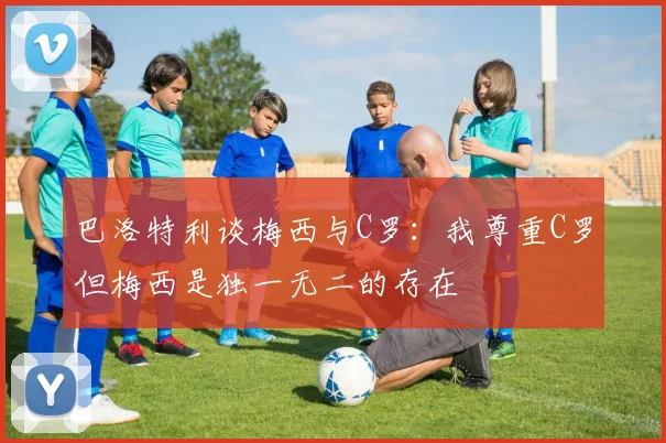 巴洛特利谈梅西与C罗：我尊重C罗但梅西是独一无二的存在