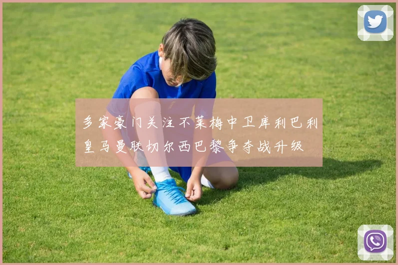 多家豪门关注不莱梅中卫库利巴利皇马曼联切尔西巴黎争夺战升级