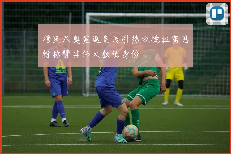 穆里尼奥重返皇马引热议德拉富恩特称赞其伟大教练身份